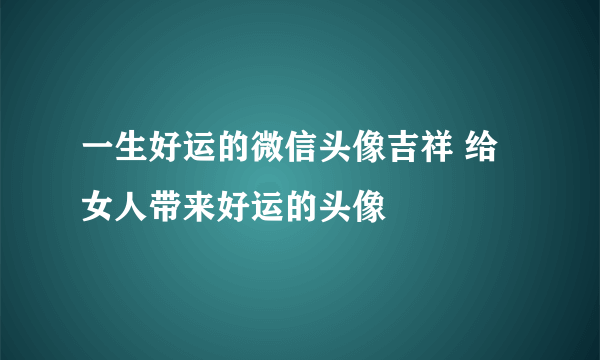 一生好运的微信头像吉祥 给女人带来好运的头像