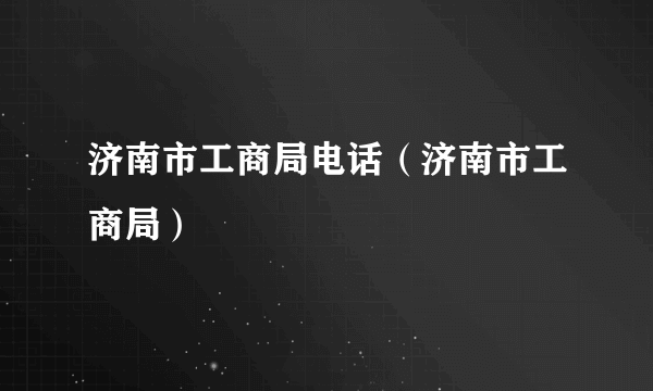 济南市工商局电话（济南市工商局）