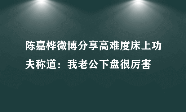 陈嘉桦微博分享高难度床上功夫称道：我老公下盘很厉害