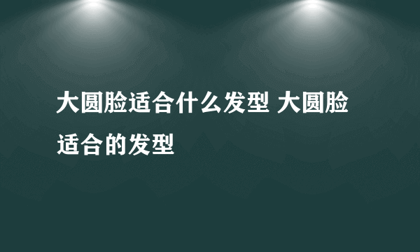 大圆脸适合什么发型 大圆脸适合的发型