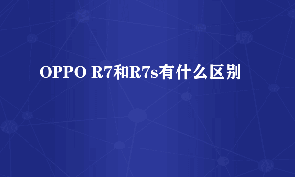 OPPO R7和R7s有什么区别