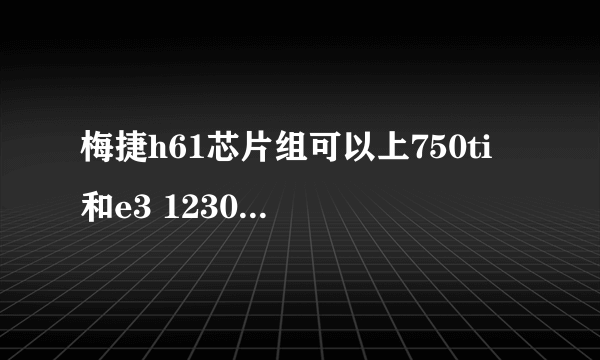 梅捷h61芯片组可以上750ti 和e3 1230v2吗可以的话用多少电源合适