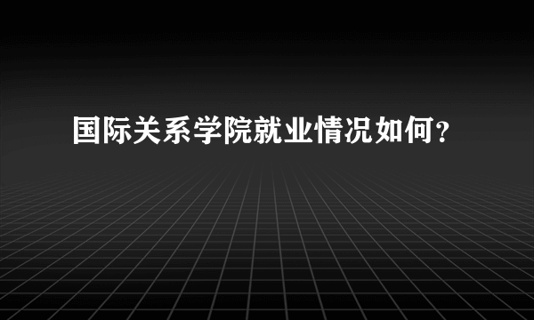 国际关系学院就业情况如何？