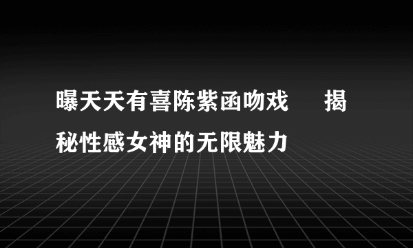 曝天天有喜陈紫函吻戏     揭秘性感女神的无限魅力