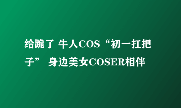 给跪了 牛人COS“初一扛把子” 身边美女COSER相伴