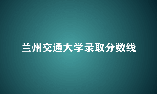 兰州交通大学录取分数线