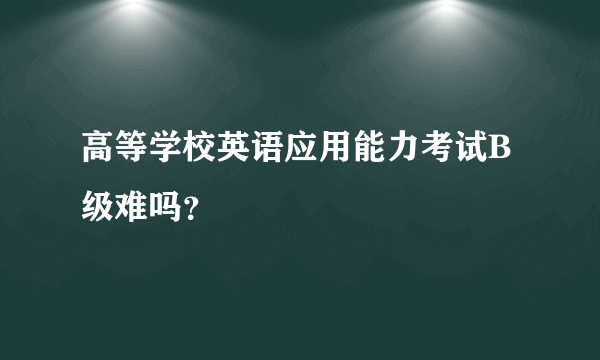 高等学校英语应用能力考试B级难吗？