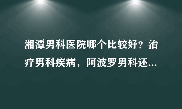 湘潭男科医院哪个比较好？治疗男科疾病，阿波罗男科还您健康身体！