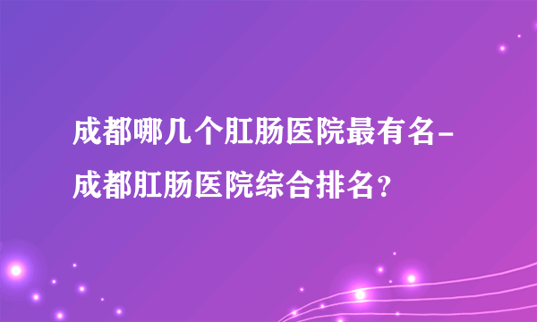 成都哪几个肛肠医院最有名-成都肛肠医院综合排名？