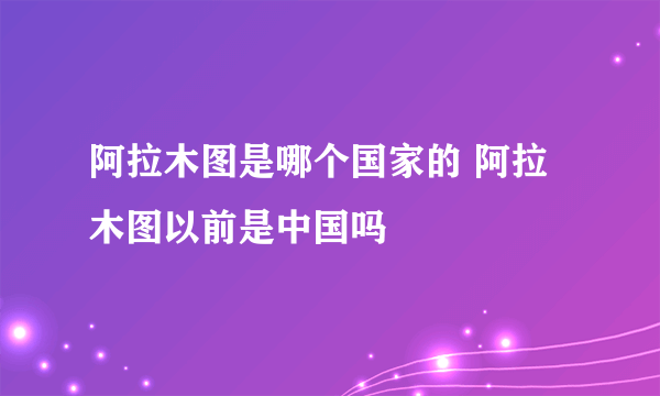 阿拉木图是哪个国家的 阿拉木图以前是中国吗