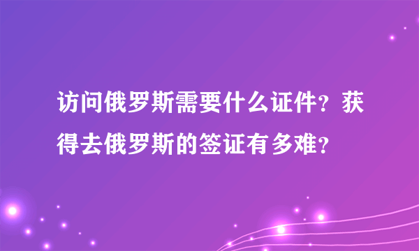 访问俄罗斯需要什么证件？获得去俄罗斯的签证有多难？