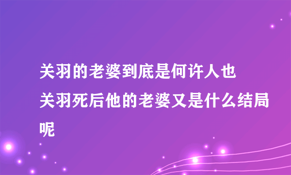 关羽的老婆到底是何许人也 关羽死后他的老婆又是什么结局呢