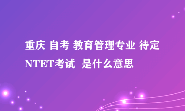 重庆 自考 教育管理专业 待定NTET考试  是什么意思