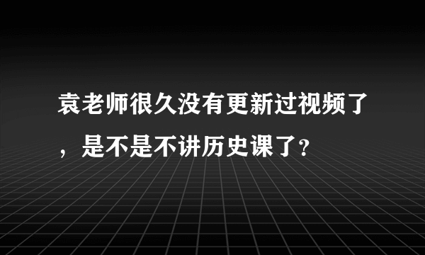 袁老师很久没有更新过视频了，是不是不讲历史课了？