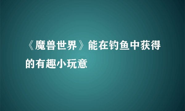 《魔兽世界》能在钓鱼中获得的有趣小玩意