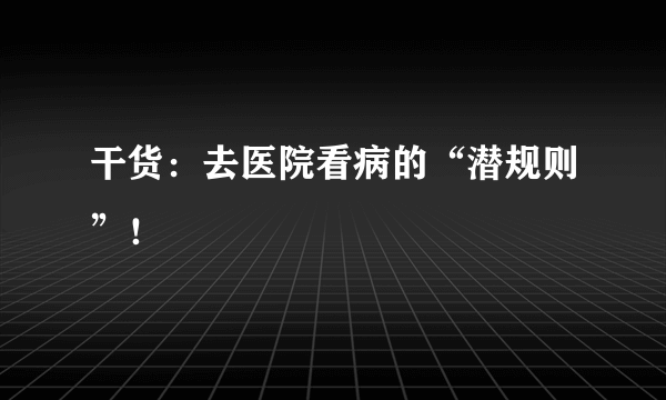 干货：去医院看病的“潜规则”！