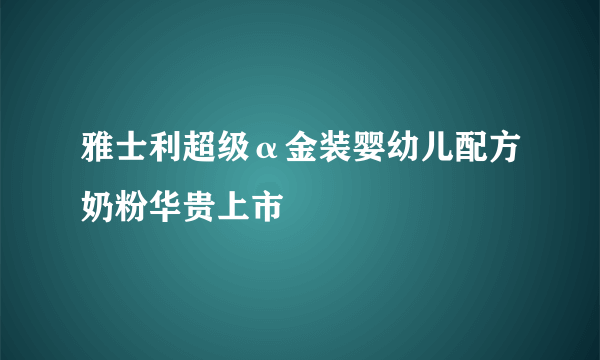 雅士利超级α金装婴幼儿配方奶粉华贵上市