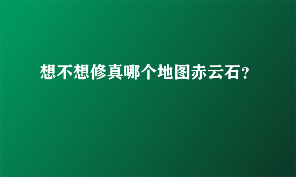 想不想修真哪个地图赤云石？