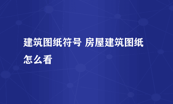 建筑图纸符号 房屋建筑图纸怎么看