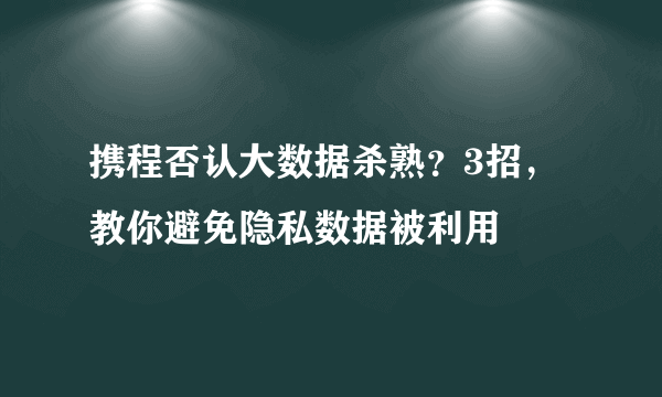 携程否认大数据杀熟？3招，教你避免隐私数据被利用