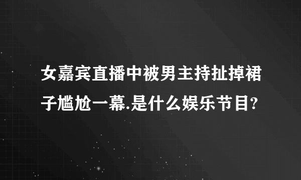 女嘉宾直播中被男主持扯掉裙子尴尬一幕.是什么娱乐节目?