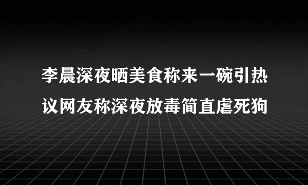 李晨深夜晒美食称来一碗引热议网友称深夜放毒简直虐死狗