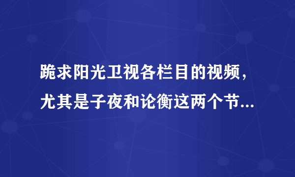 跪求阳光卫视各栏目的视频，尤其是子夜和论衡这两个节目，QQ：583269484 谢谢各位帮忙