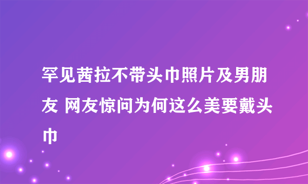 罕见茜拉不带头巾照片及男朋友 网友惊问为何这么美要戴头巾