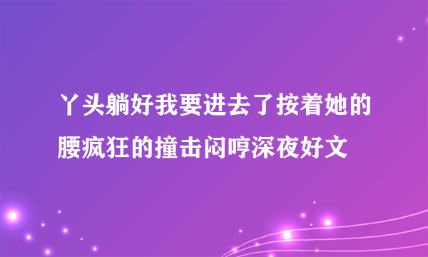 丫头躺好我要进去了按着她的腰疯狂的撞击闷哼深夜好文