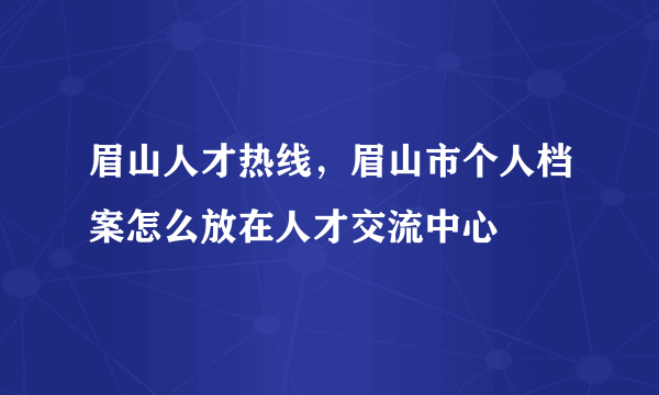 眉山人才热线，眉山市个人档案怎么放在人才交流中心