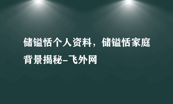 储镒恬个人资料，储镒恬家庭背景揭秘-飞外网