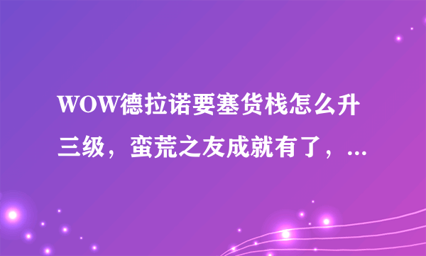 WOW德拉诺要塞货栈怎么升三级，蛮荒之友成就有了，但是升级还是说却图纸，怎么弄？