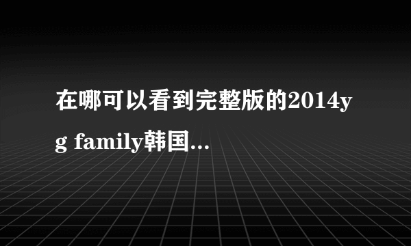 在哪可以看到完整版的2014yg family韩国的演唱会?