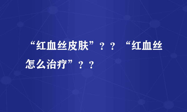 “红血丝皮肤”？？“红血丝怎么治疗”？？