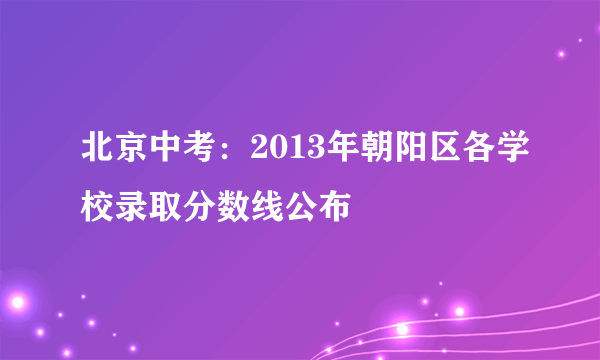 北京中考：2013年朝阳区各学校录取分数线公布