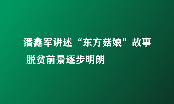 潘鑫军讲述“东方菇娘”故事 脱贫前景逐步明朗