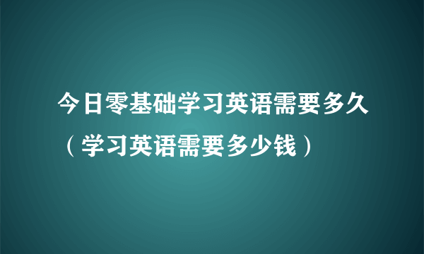 今日零基础学习英语需要多久（学习英语需要多少钱）