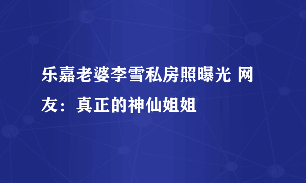 乐嘉老婆李雪私房照曝光 网友：真正的神仙姐姐