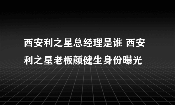 西安利之星总经理是谁 西安利之星老板颜健生身份曝光