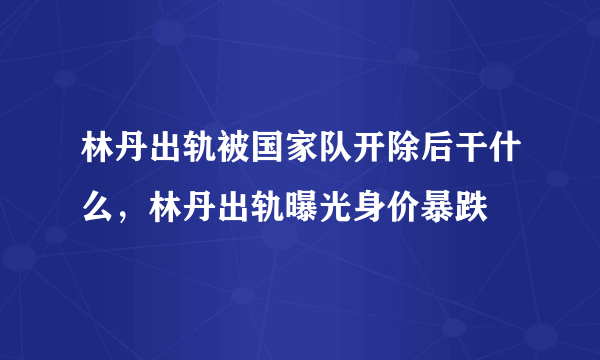 林丹出轨被国家队开除后干什么，林丹出轨曝光身价暴跌