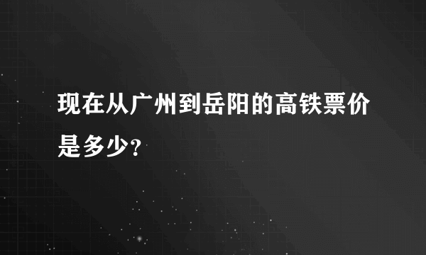 现在从广州到岳阳的高铁票价是多少？