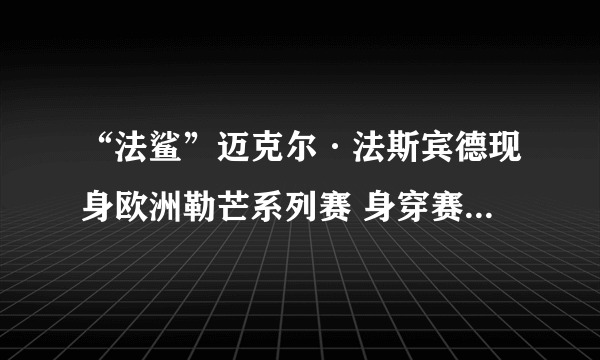 “法鲨”迈克尔·法斯宾德现身欧洲勒芒系列赛 身穿赛车服帅气依旧