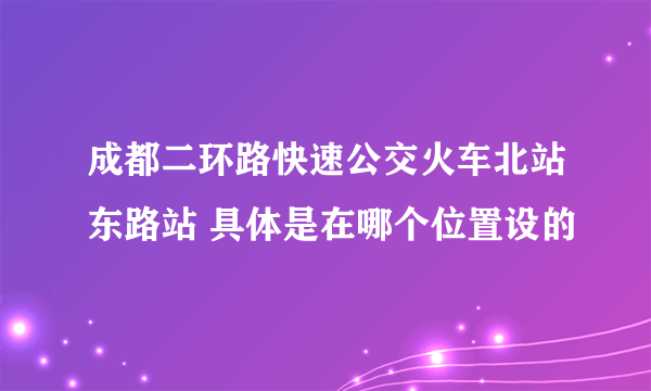 成都二环路快速公交火车北站东路站 具体是在哪个位置设的