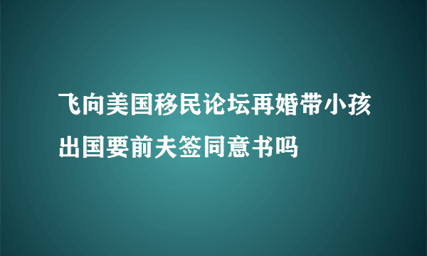 飞向美国移民论坛再婚带小孩出国要前夫签同意书吗