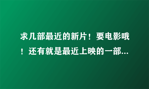 求几部最近的新片！要电影哦！还有就是最近上映的一部电影忘了叫什么了！是国产的！好象是发生在沙漠里的