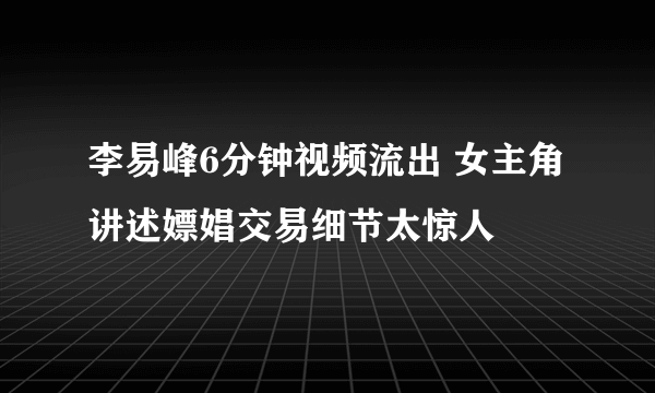 李易峰6分钟视频流出 女主角讲述嫖娼交易细节太惊人