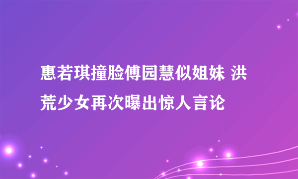 惠若琪撞脸傅园慧似姐妹 洪荒少女再次曝出惊人言论