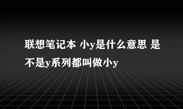 联想笔记本 小y是什么意思 是不是y系列都叫做小y