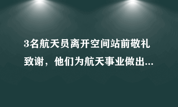 3名航天员离开空间站前敬礼致谢，他们为航天事业做出了哪些贡献？