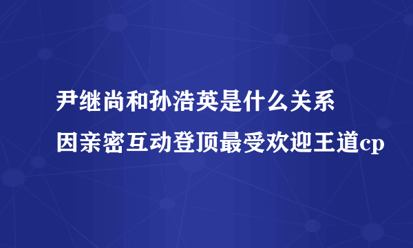 尹继尚和孙浩英是什么关系 因亲密互动登顶最受欢迎王道cp